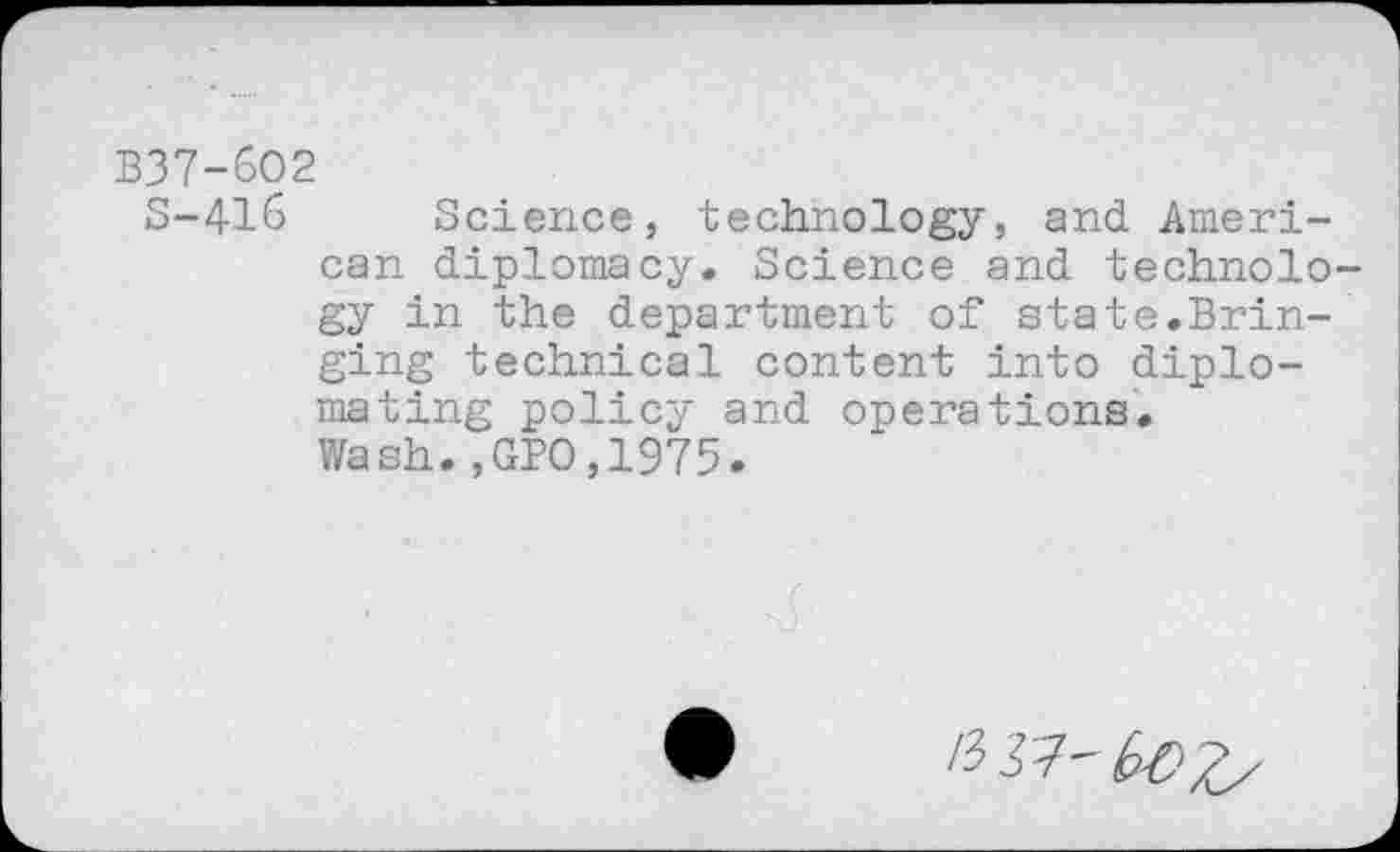 ﻿B37-6O2
S-416 Science, technology, and. American diplomacy. Science and technology in the department of state.Bringing technical content into diploma ting policy and operations.
Wash.,GPO,1975.